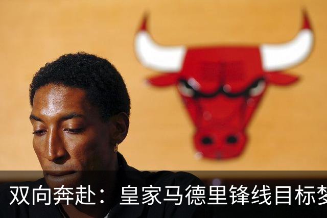 双向奔赴：皇家马德里锋线目标梦想转会西甲