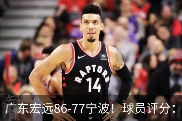 广东宏远86-77宁波！球员评分：3人满分，4人良好，2人不合格