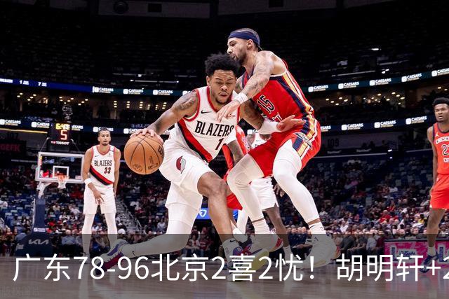 广东78-96北京2喜2忧！胡明轩+2外遮羞布，防守拉胯，阿祖废了！