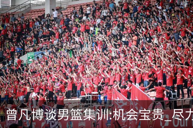 曾凡博谈男篮集训:机会宝贵 尽力完善自己打法