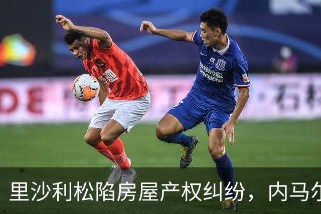 里沙利松陷房屋产权纠纷，内马尔评论：臭小子，签字前看清楚合同