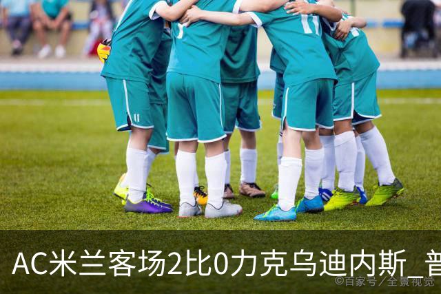 AC米兰客场2比0力克乌迪内斯 普利西奇闪击哈钦森收获处子球